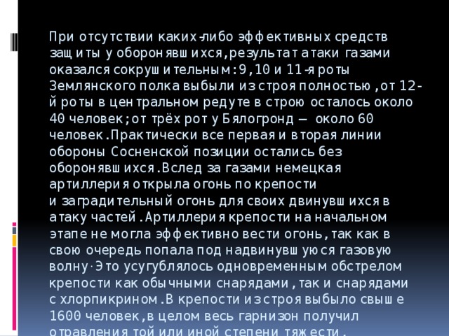 При отсутствии каких-либо эффективных средств защиты у оборонявшихся, результат атаки газами оказался сокрушительным: 9, 10 и 11-я роты Землянского полка выбыли из строя полностью, от 12-й роты в центральном редуте в строю осталось около 40 человек; от трёх рот у Бялогронд — около 60 человек. Практически все первая и вторая линии обороны Сосненской позиции остались без оборонявшихся. Вслед за газами немецкая артиллерия открыла огонь по крепости и заградительный огонь для своих двинувшихся в атаку частей. Артиллерия крепости на начальном этапе не могла эффективно вести огонь, так как в свою очередь попала под надвинувшуюся газовую волну . Это усугублялось одновременным обстрелом крепости как обычными снарядами, так и снарядами с хлорпикрином. В крепости из строя выбыло свыше 1600 человек, в целом весь гарнизон получил отравления той или иной степени тяжести. 