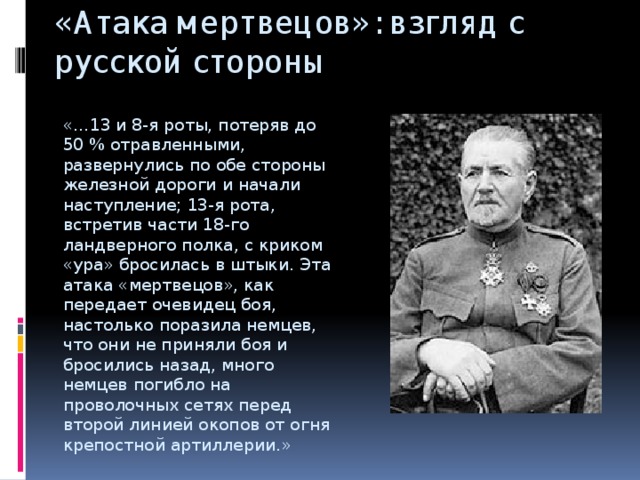 «Атака мертвецов»: взгляд с русской стороны   «…13 и 8-я роты, потеряв до 50 % отравленными, развернулись по обе стороны железной дороги и начали наступление; 13-я рота, встретив части 18-го ландверного полка, с криком «ура» бросилась в штыки. Эта атака «мертвецов», как передает очевидец боя, настолько поразила немцев, что они не приняли боя и бросились назад, много немцев погибло на проволочных сетях перед второй линией окопов от огня крепостной артиллерии.» 