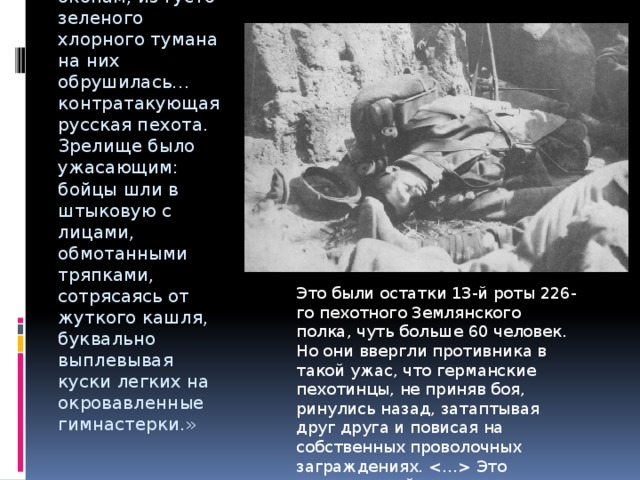 «..Но когда германские цепи приблизились к окопам, из густо-зеленого хлорного тумана на них обрушилась… контратакующая русская пехота. Зрелище было ужасающим: бойцы шли в штыковую с лицами, обмотанными тряпками, сотрясаясь от жуткого кашля, буквально выплевывая куски легких на окровавленные гимнастерки.» Это были остатки 13-й роты 226-го пехотного Землянского полка, чуть больше 60 человек. Но они ввергли противника в такой ужас, что германские пехотинцы, не приняв боя, ринулись назад, затаптывая друг друга и повисая на собственных проволочных заграждениях.  Это сражение войдет в историю как «атака мертвецов». 