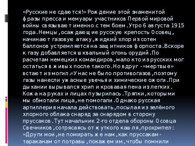 «Русские не сдаются!» Рождение этой знаменитой фразы пресса и мемуары участников Первой мировой войны связывают именно с тем боем. Утро 6 августа 1915 года. Немцы, осаждающие русскую крепость Осовец, начинают газовую атаку, жидкий хлор из сотен баллонов устремляется на защитников форпоста. Вскоре к газу добавляется шквальный огонь орудий. По расчетам немецких командиров, мало кто из русских мог остаться в живых после такого. Но вдруг - «мертвые» встают из могил.«У нас не было противогазов, поэтому газы нанесли ужасные увечья и химические ожоги. При дыхании вырывался хрип и кровавая пена из легких. Кожа на руках и лицах пузырилась. Тряпки, которыми мы обмотали лица, не помогали. Однако русская артиллерия начала действовать, посылая из зелёного хлорного облака снаряд за снарядом в сторону пруссаков. Тут начальник 2-го отдела обороны Осовца Свечников, сотрясаясь от жуткого кашля, прохрипел: «Други мои, не помирать же нам, как пруссакам-тараканам от потравы, покажем им, чтобы помнили вовек!» -   