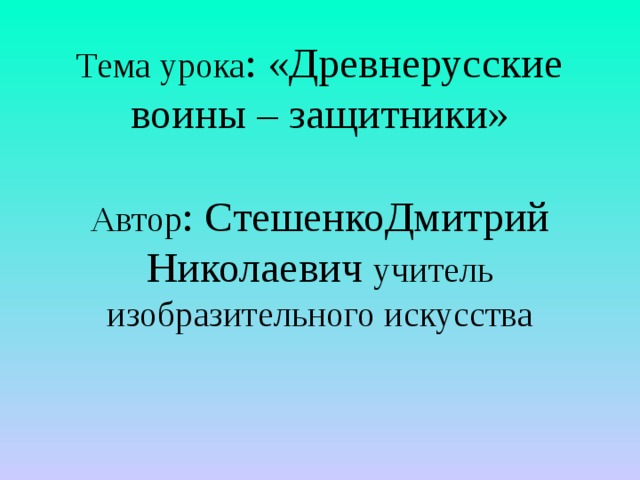 Тема урока : «Древнерусские воины – защитники»   Автор : СтешенкоДмитрий Николаевич учитель изобразительного искусства    