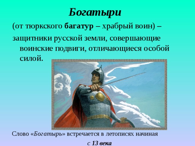 Богатыри  (от тюркского багатур – храбрый воин) – защитники русской земли, совершающие воинские подвиги, отличающиеся особой силой. Слово « Богатырь » встречается в летописях начиная с 13 века 