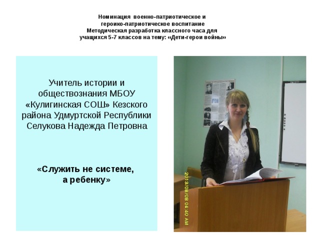   Номинация военно-патриотическое и  героико-патриотическое воспитание  Методическая разработка классного часа для  учащихся 5-7 классов на тему: «Дети-герои войны»   Учитель истории и обществознания МБОУ «Кулигинская СОШ» Кезского района Удмуртской Республики Селукова Надежда Петровна «Служить не системе, а ребенку» 