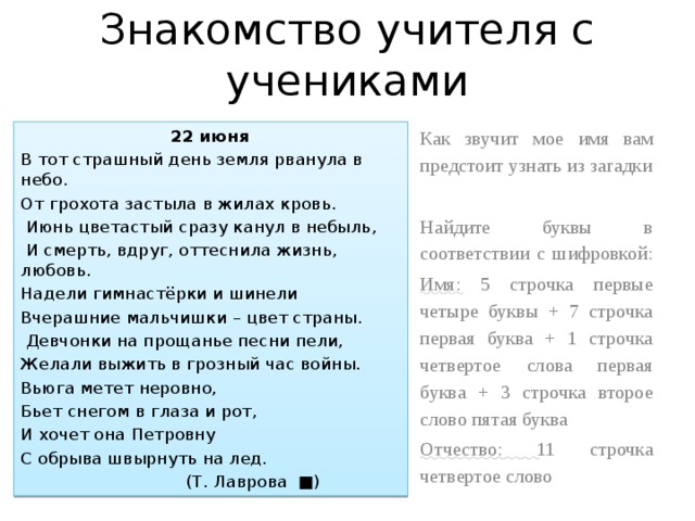 Знакомство учителя с учениками 22 июня Как звучит мое имя вам предстоит узнать из загадки В тот страшный день земля рванула в небо. От грохота застыла в жилах кровь. Найдите буквы в соответствии с шифровкой:  Июнь цветастый сразу канул в небыль, Имя: 5 строчка первые четыре буквы + 7 строчка первая буква + 1 строчка четвертое слова первая буква + 3 строчка второе слово пятая буква  И смерть, вдруг, оттеснила жизнь, любовь. Отчество: 11 строчка четвертое слово Надели гимнастёрки и шинели Вчерашние мальчишки – цвет страны.  Девчонки на прощанье песни пели, Желали выжить в грозный час войны. Вьюга метет неровно, Бьет снегом в глаза и рот, И хочет она Петровну С обрыва швырнуть на лед.  (Т. Лаврова ■) 
