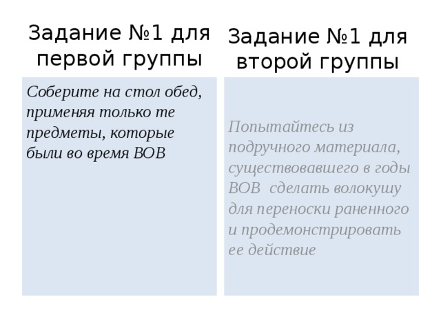 Задание №1 для первой группы Задание №1 для второй группы Соберите на стол обед, применяя только те предметы, которые были во время ВОВ Попытайтесь из подручного материала, существовавшего в годы ВОВ сделать волокушу для переноски раненного и продемонстрировать ее действие 