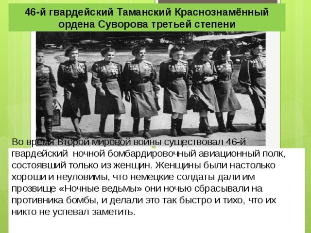 46-й гвардейский Таманский Краснознамённый ордена Суворова третьей степени Во время Второй мировой войны существовал 46-й гвардейский ночной бомбардировочный авиационный полк, состоявший только из женщин. Женщины были настолько хороши и неуловимы, что немецкие солдаты дали им прозвище «Ночные ведьмы» они ночью сбрасывали на противника бомбы, и делали это так быстро и тихо, что их никто не успевал заметить. 