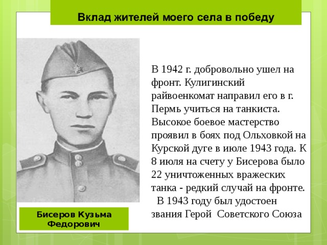 В 1942 г. добровольно ушел на фронт. Кулигинский райвоенкомат направил его в г. Пермь учиться на танкиста. Высокое боевое мастерство проявил в боях под Ольховкой на Курской дуге в июле 1943 года. К 8 июля на счету у Бисерова было 22 уничтоженных вражеских танка - редкий случай на фронте.  В 1943 году был удостоен звания Герой Советского Союза Бисеров Кузьма Федорович 