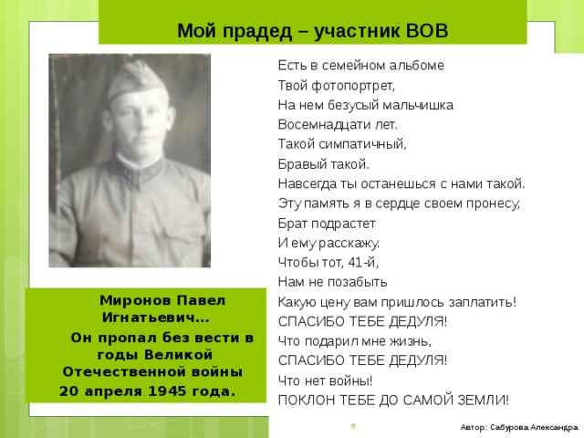 Мой прадед – участник ВОВ Есть в семейном альбоме Твой фотопортрет, На нем безусый мальчишка Восемнадцати лет. Такой симпатичный, Бравый такой. Навсегда ты останешься с нами такой. Эту память я в сердце своем пронесу, Брат подрастет И ему расскажу. Чтобы тот, 41-й, Нам не позабыть Какую цену вам пришлось заплатить! СПАСИБО ТЕБЕ ДЕДУЛЯ! Что подарил мне жизнь, СПАСИБО ТЕБЕ ДЕДУЛЯ! Что нет войны! ПОКЛОН ТЕБЕ ДО САМОЙ ЗЕМЛИ!    Автор: Сабурова Александра  Миронов Павел Игнатьевич…  Он пропал без вести в годы Великой Отечественной войны 20 апреля 1945 года. 