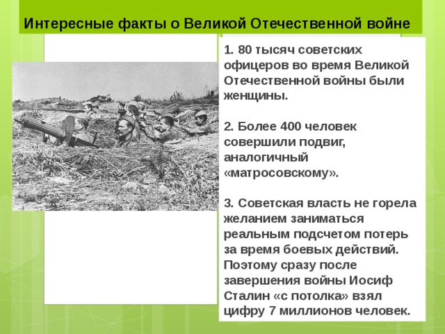 Интересные факты о Великой Отечественной войне 1. 80 тысяч советских офицеров во время Великой Отечественной войны были женщины.  2. Более 400 человек совершили подвиг, аналогичный «матросовскому».  3. Советская власть не горела желанием заниматься реальным подсчетом потерь за время боевых действий. Поэтому сразу после завершения войны Иосиф Сталин «с потолка» взял цифру 7 миллионов человек. 