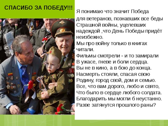 СПАСИБО ЗА ПОБЕДУ!!!   Я понимаю что значит Победа для ветеранов, познавших все беды  Страшной войны, уцелевших надеждой ,что День Победы придёт неизбежно.  Мы про войну только в книгах читали.  Фильмы смотрели - и то замирали  В ужасе, гневе и боли сердца.  Вы не в кино, а в бою до конца.  Насмерть стояли, спасая свою  Родину, город свой, дом и семью.  Все, что вам дорого, любо и свято,  Что было в сердце любого солдата.  Благодарить мы могли б неустанно.  Разве затянутся прошлого раны?     