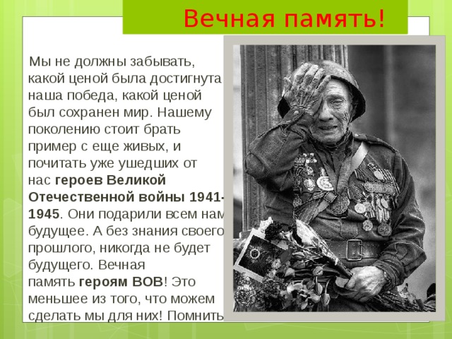  Вечная память!  Мы не должны забывать, какой ценой была достигнута наша победа, какой ценой был сохранен мир. Нашему поколению стоит брать пример с еще живых, и почитать уже ушедших от нас  героев Великой Отечественной войны 1941-1945 . Они подарили всем нам будущее. А без знания своего прошлого, никогда не будет будущего. Вечная память  героям ВОВ ! Это меньшее из того, что можем сделать мы для них! Помнить! 