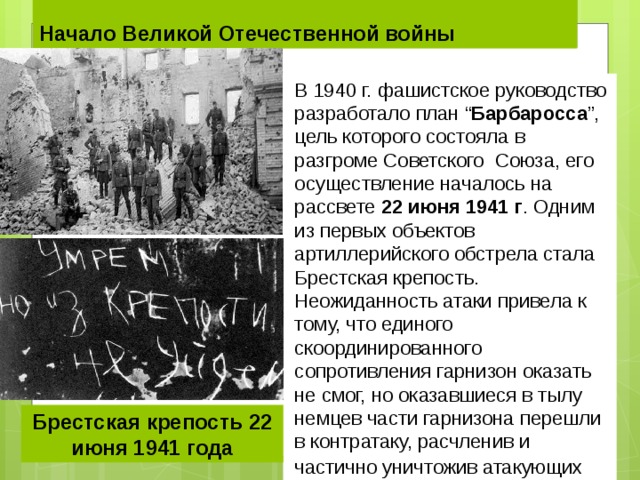 Начало Великой Отечественной войны В 1940 г. фашистское руководство разработало план “ Барбаросса ”, цель которого состояла в разгроме Советского Союза, его осуществление началось на рассвете  22 июня 1941 г . Одним из первых объектов артиллерийского обстрела стала Брестская крепость. Неожиданность атаки привела к тому, что единого скоординированного сопротивления гарнизон оказать не смог, но оказавшиеся в тылу немцев части гарнизона перешли в контратаку, расчленив и частично уничтожив атакующих . Брестская крепость 22 июня 1941 года 