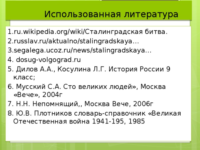  Использованная литература 1.ru.wikipedia.org/wiki/Сталинградская битва. 2.russlav.ru/aktualno/stalingradskaya… 3.segalega.ucoz.ru/news/stalingradskaya… 4. dosug-volgograd.ru 5. Дилов А.А., Косулина Л.Г. История России 9 класс; 6. Мусский С.А. Сто великих людей», Москва «Вече», 2004г 7. Н.Н. Непомнящий,, Москва Вече, 2006г 8. Ю.В. Плотников словарь-справочник «Великая Отечественная война 1941-195, 1985 