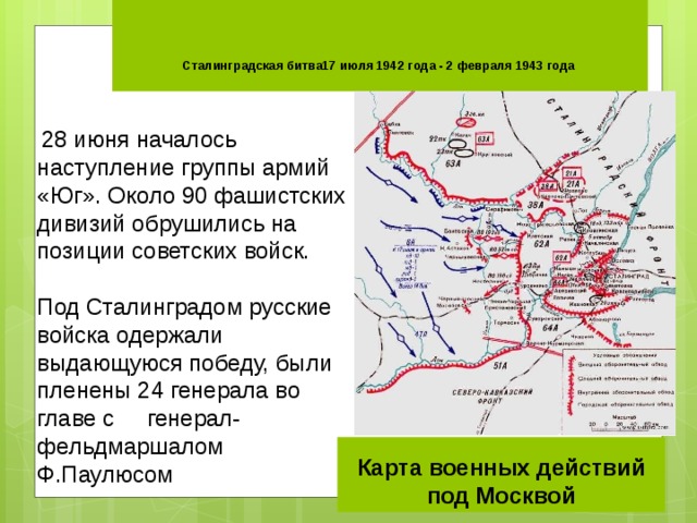     Сталинградская битва17 июля 1942 года - 2 февраля 1943 года    28 июня началось наступление группы армий «Юг». Около 90 фашистских дивизий обрушились на позиции советских войск. Под Сталинградом русские войска одержали выдающуюся победу, были пленены 24 генерала во главе с генерал-фельдмаршалом Ф.Паулюсом Карта военных действий под Москвой 