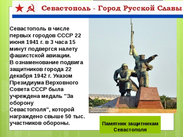 Севастополь в числе первых городов СССР 22 июня 1941 г. в 3 часа 15 минут подвергся налету фашистской авиации. В ознаменование подвига защитников города 22 декабря 1942 г. Указом Президиума Верховного Совета СССР была учреждена медаль 