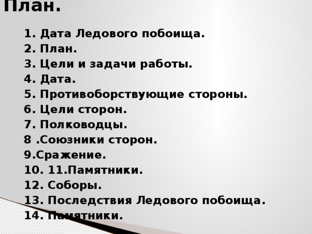 План. 1. Дата Ледового побоища. 2. План. 3. Цели и задачи работы. 4. Дата. 5. Противоборствующие стороны. 6. Цели сторон. 7. Полководцы. 8 .Союзники сторон. 9.Сражение. 10. 11.Памятники. 12. Соборы. 13. Последствия Ледового побоища. 14. Памятники. 