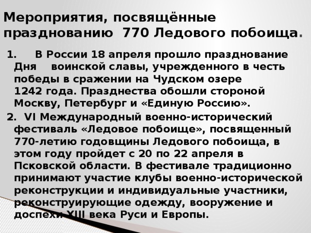 Мероприятия, посвящённые празднованию 770 Ледового побоища . 1. В России 18 апреля прошло празднование Дня воинской славы, учрежденного в честь победы в сражении на Чудском озере 1242 года. Празднества обошли стороной Москву, Петербург и «Единую Россию». 2. VI Международный военно-исторический фестиваль «Ледовое побоище», посвященный 770-летию годовщины Ледового побоища, в этом году пройдет с 20 по 22 апреля в Псковской области. В фестивале традиционно принимают участие клубы военно-исторической реконструкции и индивидуальные участники, реконструирующие одежду, вооружение и доспехи XIII века Руси и Европы. 
