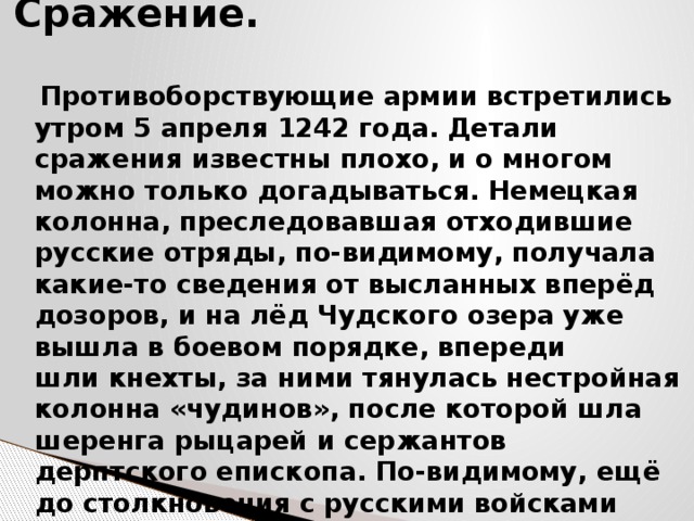 Сражение.  Противоборствующие армии встретились утром 5 апреля 1242 года. Детали сражения известны плохо, и о многом можно только догадываться. Немецкая колонна, преследовавшая отходившие русские отряды, по-видимому, получала какие-то сведения от высланных вперёд дозоров, и на лёд Чудского озера уже вышла в боевом порядке, впереди шли кнехты, за ними тянулась нестройная колонна «чудинов», после которой шла шеренга рыцарей и сержантов дерптского епископа. По-видимому, ещё до столкновения с русскими войсками между головой колонны и чудью образовался небольшой разрыв. Но известно точно, что русские воины одержали победу. 