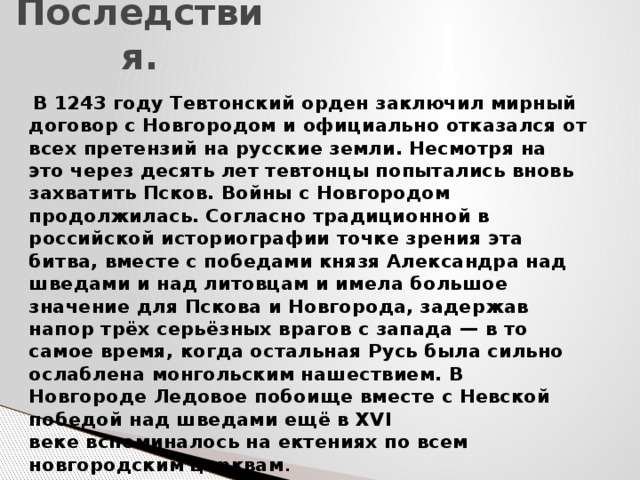 Последствия.  В 1243 году Тевтонский орден заключил мирный договор с Новгородом и официально отказался от всех претензий на русские земли. Несмотря на это через десять лет тевтонцы попытались вновь захватить Псков. Войны с Новгородом продолжилась. Согласно традиционной в российской историографии точке зрения эта битва, вместе с победами князя Александра над шведами и над литовцам и имела большое значение для Пскова и Новгорода, задержав напор трёх серьёзных врагов с запада — в то самое время, когда остальная Русь была сильно ослаблена монгольским нашествием. В Новгороде Ледовое побоище вместе с Невской победой над шведами ещё в XVI веке вспоминалось на ектениях по всем новгородским церквам . 