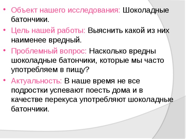 Объект нашего исследования: Шоколадные батончики. Цель нашей работы: Выяснить какой из них наименее вредный. Проблемный вопрос: Насколько вредны шоколадные батончики, которые мы часто употребляем в пищу? Актуальность: В наше время не все подростки успевают поесть дома и в качестве перекуса употребляют шоколадные батончики. 