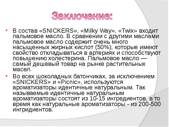 В состав «SNICKERS», «Milky Way», «Twix» входит пальмовое масло. В сравнении с другими маслами пальмовое масло содержит очень много насыщенных жирных кислот (50%), которые имеют свойство откладываться в артериях и способствуют повышению холестерина. Пальмовое масло — самый дешевый товар на рынке растительных масел. Во всех шоколадных батончиках, за исключением «SNICKERS» и «Picnic», используются ароматизаторы идентичные натуральным. Так называемые идентичные натуральным ароматизаторы состоят из 10-15 ингредиентов, в то время как натуральные ароматизаторы - из 200-500 ингридиентов.  