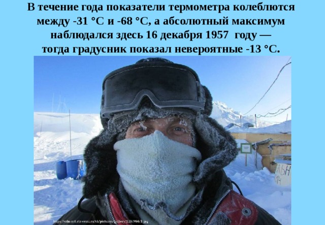 В течение года показатели термометра колеблются  между -31 °C и -68 °C, а абсолютный максимум  наблюдался здесь 16 декабря 1957  году —  тогда градусник показал невероятные -13 °C. 