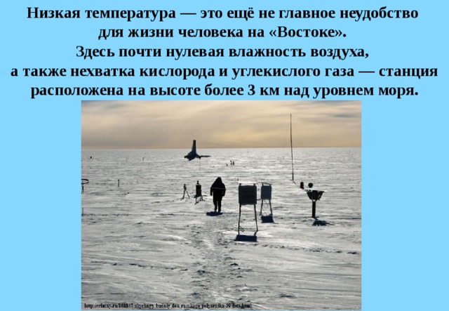 Низкая температура — это ещё не главное неудобство  для жизни человека на «Востоке».  Здесь почти нулевая влажность воздуха,  а также нехватка кислорода и углекислого газа — станция расположена на высоте более 3 км над уровнем моря. 