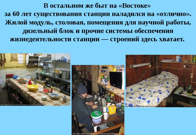 В остальном же быт на «Востоке»  за 60 лет существования станции наладился на «отлично». Жилой модуль, столовая, помещения для научной работы, дизельный блок и прочие системы обеспечения жизнедеятельности станции — строений здесь хватает. 