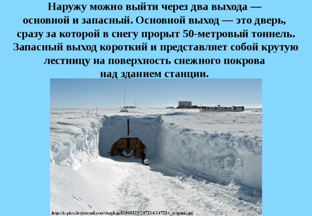 Наружу можно выйти через два выхода —  основной и запасный. Основной выход — это дверь,  сразу за которой в снегу прорыт 50-метровый тоннель. Запасный выход короткий и представляет собой крутую лестницу на поверхность снежного покрова  над зданием станции. 