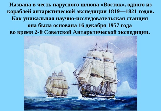 Названа в честь парусного шлюпа «Восток», одного из кораблей антарктической экспедиции 1819—1821 годов. Как уникальная научно-исследовательская станция  она была основана 16 декабря 1957 года  во время 2-й Советской Антарктической экспедиции.  