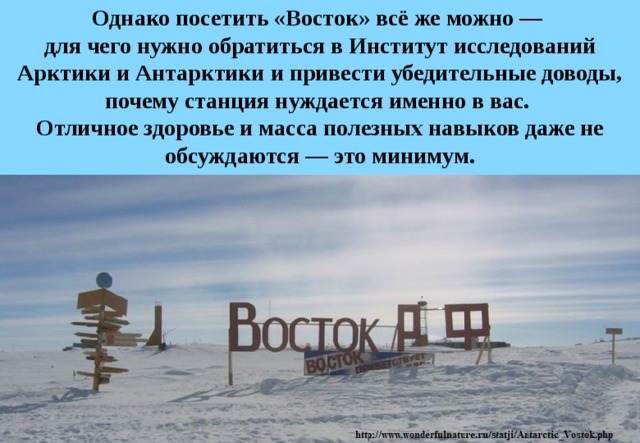 Однако посетить «Восток» всё же можно —  для чего нужно обратиться в Институт исследований Арктики и Антарктики и привести убедительные доводы, почему станция нуждается именно в вас.  Отличное здоровье и масса полезных навыков даже не обсуждаются — это минимум. 