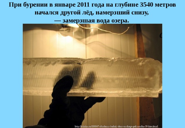 При бурении в январе 2011 года на глубине 3540 метров начался другой лёд, намерзший снизу,   — замерзшая вода озера.  