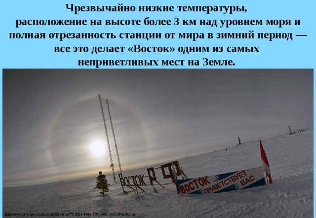 Чрезвычайно низкие температуры,  расположение на высоте более 3 км над уровнем моря и полная отрезанность станции от мира в зимний период — все это делает «Восток» одним из самых  неприветливых мест на Земле. 