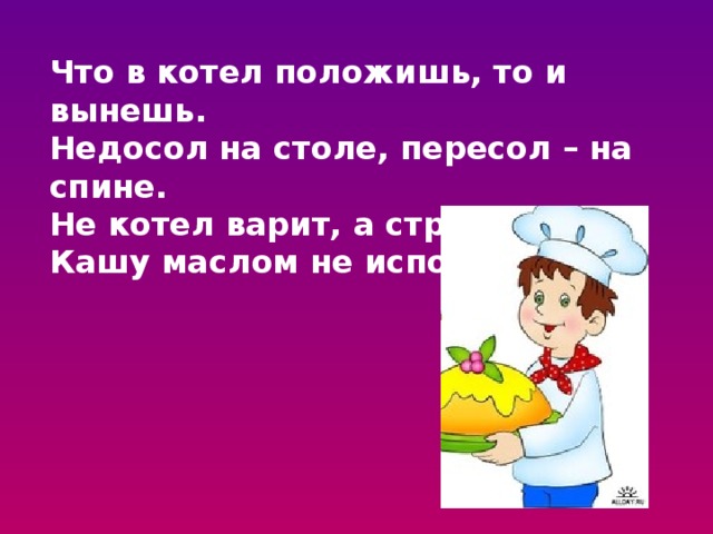 Что в котел положишь, то и вынешь. Недосол на столе, пересол – на спине. Не котел варит, а стряпуха. Кашу маслом не испортишь. 