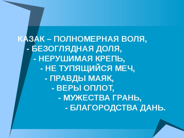 КАЗАК – ПОЛНОМЕРНАЯ ВОЛЯ,  - БЕЗОГЛЯДНАЯ ДОЛЯ,  - НЕРУШИМАЯ КРЕПЬ,  - НЕ ТУПЯЩИЙСЯ МЕЧ,  - ПРАВДЫ МАЯК,  - ВЕРЫ ОПЛОТ,  - МУЖЕСТВА ГРАНЬ,  - БЛАГОРОДСТВА ДАНЬ.