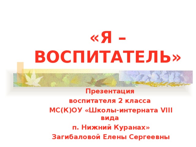 «Я –ВОСПИТАТЕЛЬ» Презентация воспитателя 2 класса МС(К)ОУ «Школы-интерната VIII вида п. Нижний Куранах» Загибаловой Елены Сергеевны 