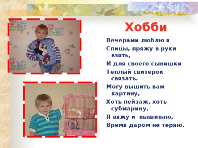 Хобби Вечерами люблю я Спицы, пряжу в руки взять, И для своего сынишки Теплый свитерок связать. Могу вышить вам картину, Хоть пейзаж, хоть субмарину, Я вяжу и вышиваю, Время даром не теряю.  