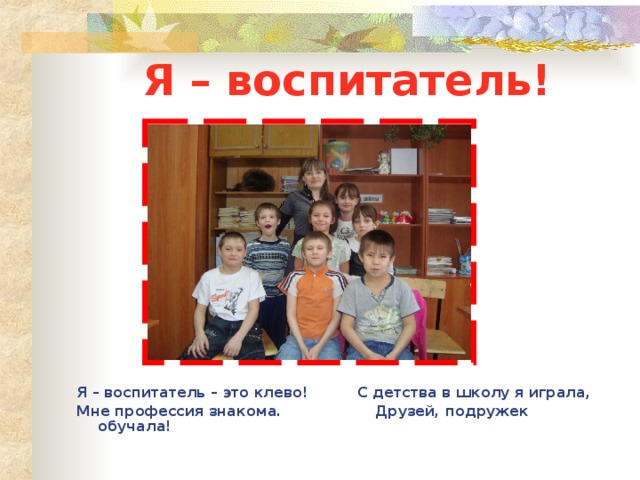 Я – воспитатель! Я – воспитатель – это клево! С детства в школу я играла, Мне профессия знакома. Друзей, подружек обучала! 