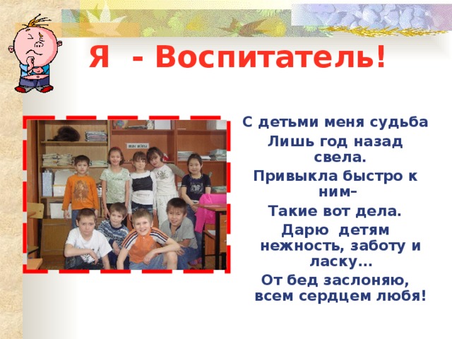 Я - Воспитатель!  С детьми меня судьба Лишь год назад свела. Привыкла быстро к ним– Такие вот дела. Дарю детям нежность, заботу и ласку… От бед заслоняю, всем сердцем любя! 