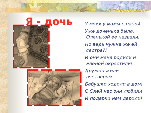 Я - дочь У моих у мамы с папой Уже доченька была, Оленькой ее назвали, Но ведь нужна же ей сестра?! И они меня родили и Еленой окрестили! Дружно жили вчетвером – Бабушки ходили в дом! С Олей нас они любили И подарки нам дарили! 