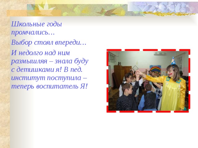Школьные годы промчались… Выбор стоял впереди… И недолго над ним размышляя – знала буду с детишками я! В пед. институт поступила – теперь воспитатель Я! 