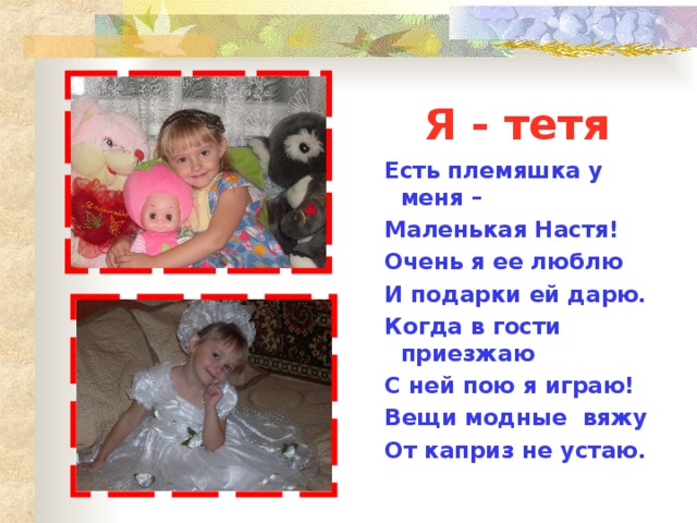 Я - тетя Есть племяшка у меня – Маленькая Настя! Очень я ее люблю И подарки ей дарю. Когда в гости приезжаю С ней пою я играю! Вещи модные вяжу От каприз не устаю.  