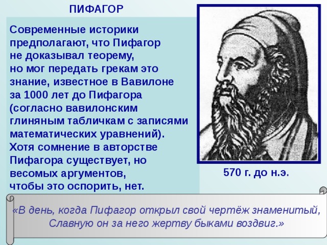 ПИФАГОР Современные историки предполагают, что Пифагор не доказывал теорему, но мог передать грекам это знание, известное в Вавилоне за 1000 лет до Пифагора (согласно вавилонским глиняным табличкам с записями математических уравнений). Хотя сомнение в авторстве Пифагора существует, но весомых аргументов, чтобы это оспорить, нет. В современном мире Пифагор считается великим математиком и космологом древности. Античные авторы нашей эры отдают Пифагору авторство известной теоремы: квадрат гипотенузы прямоугольного треугольника равняется сумме квадратов катетов. Такое мнение основывается на сведениях Аполлодора-исчислителя (личность не идентифицирована) и на стихотворных строках (источник стихов не известен): 570 г. до н.э . «В день, когда Пифагор открыл свой чертёж знаменитый, Славную он за него жертву быками воздвиг.» 