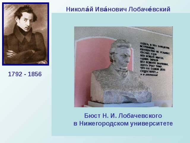 Никола́й Ива́нович Лобаче́вский  Великий русский математик, создатель геометрии Лобачевского, деятель университетского образования и народного просвещения. Лобачевский издал труд « О началах геометрии », напечатанный (1829—1830) в журнале «Казанский вестник». Это сочинение стало первой в мировой литературе серьёзной публикацией по неевклидовой геометрии. в алгебре он разработал новый метод приближённого решения уравнений, в математическом анализе получил ряд тонких теорем о тригонометрических рядах, уточнил понятие непрерывной функции и др. 1792 - 1856 Бюст Н. И. Лобачевского в Нижегородском университете 