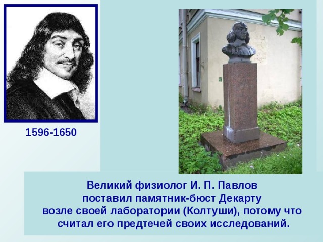  Декарт далеко не сразу нашел свое  место в жизни. Дворянин по  происхождению, окончив коллеж  в Ла-Флеше, он с головой окунается  в светскую жизнь Парижа, затем  бросает все ради занятий наукой.   Декарт отводил математике особое  место в своей системе, он считал ее  принципы установления истины  образцом для других наук. Главное  достижение Декарта-построение  аналитической геометрии, в которой  геометрические задачи переводились  на язык алгебры при помощи метода координат. Он сформулировал основную теорему алгебры: «число корней алгебраического уравнения равно его степени», доказательство которой было получено лишь в конце XVIII в. 1596-1650 Великий физиолог И. П. Павлов поставил памятник-бюст Декарту возле своей лаборатории (Колтуши), потому что считал его предтечей своих исследований. 