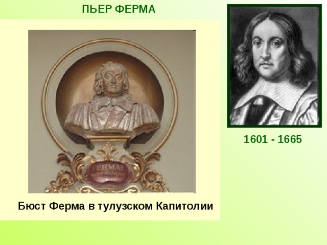 ПЬЕР ФЕРМА Французский математик, один из создателей аналитической геометрии и дифференциального исчисления. Открыл правило нахождения экстремума с помощью производной. Автор многих теорем теории чисел. Знаменитая теорема Ферма из теории чисел, которую Ферма сформулировал без доказательства, вызывает интерес до сих пор.  С работ Ферма началась новая математическая наука-теория чисел. 1601-1665 1601 - 1665 Бюст Ферма в тулузском Капитолии  
