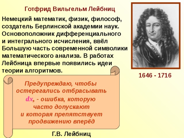 Готфрид Вильгельм Лейбниц Немецкий математик, физик, философ, создатель Берлинской академии наук. Основоположник дифференциального и интегрального исчисления, ввёл Большую часть современной символики математического анализа. В работах Лейбница впервые появились идеи теории алгоритмов. Предупреждаю, чтобы остерегались отбрасывать dx , - ошибка, которую часто допускают и которая препятствует продвижению вперёд 1646 - 1716 Г.В. Лейбниц 