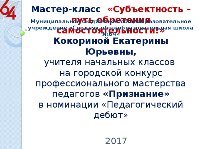   Муниципальное бюджетное общеобразовательное учреждение «Средняя общеобразовательная школа №64» Мастер-класс « Субъектность – путь обретения самостоятельности!»  Кокориной Екатерины Юрьевны,  учителя начальных классов  на городской конкурс профессионального мастерства педагогов «Признание»  в номинации «Педагогический дебют»   2017 