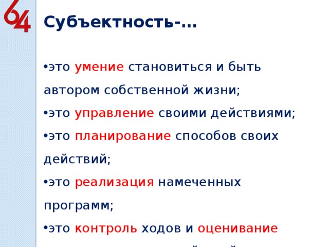 Субъектность-… это умение становиться и быть автором собственной жизни; это управление своими действиями; это планирование способов своих действий; это реализация намеченных программ; это контроль ходов и оценивание результатов своих действий. 