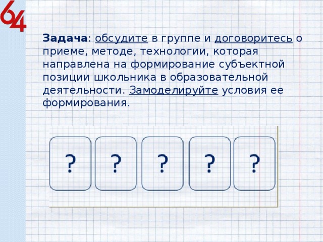 Задача : обсудите в группе и договоритесь о приеме, методе, технологии, которая направлена на формирование субъектной позиции школьника в образовательной деятельности. Замоделируйте условия ее формирования. 